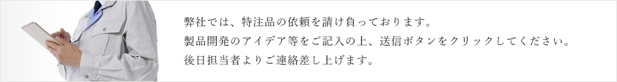 弊社では、特注品の依頼を請け負っております。製品開発のアイデア等をご記入の上、送信ボタンをクリックしてください。後日担当者よりご連絡差し上げます。