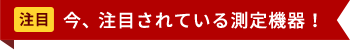 今、注目されている測定機器！